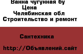 Ванна чугунная бу › Цена ­ 1 500 - Челябинская обл. Строительство и ремонт » Сантехника   